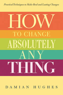 How to Change Absolutely Anything: Practical Techniques to Make Real and Lasting Changes by Damian Hughes