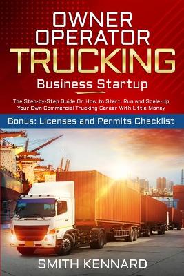 Owner Operator Trucking Business Startup: The Step-by-Step Guide On How to Start, Run and Scale-Up Your Own Commercial Trucking Career With Little Money. Bonus: Licenses and Permits Checklist by Smith Kennard