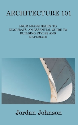 Architecture 101: From Frank Gehry to Ziggurats, an Essential Guide to Building Styles and Materials by Jordan Johnson