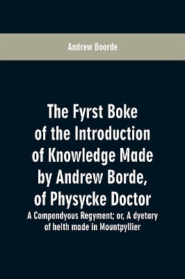 The fyrst boke of the introduction of knowledge made by Andrew Borde, of physycke doctor. A compendyous regyment: or, A dyetary of helth made in Mountpyllier by Andrew Boorde