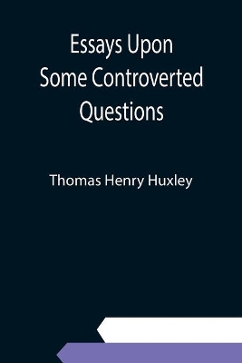 Essays Upon Some Controverted Questions by Thomas Henry Huxley