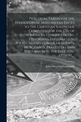 Practical Tables for the Reduction of Mahometan Dates to the Christian Kalendar, Computed for the Use of Astronomers, Chronologers, Historians, Diplomatists, Political and Consular Agents, Merchants, Travellers and Sojourners in the East, and Others, ... book