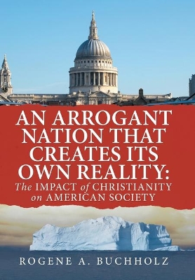 An Arrogant Nation That Creates Its Own Reality: The Impact of Christianity on American Society by Rogene a Buchholz