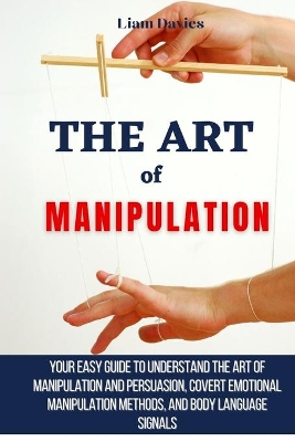 The Art of Manipulation: Your Easy Guide To Understand The Art Of Manipulation And Persuasion, Covert Emotional Manipulation Methods, And Body Language Signals by Liam Davies