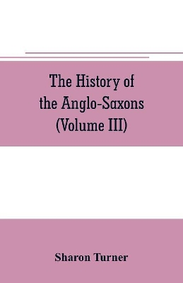 The The history of the Anglo-Saxons: Comprising the history of England from the Earliest period to the Norman Conquest (Volume III) by Sharon Turner