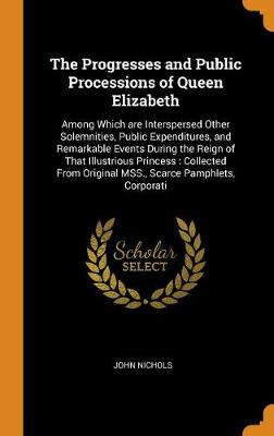 The Progresses and Public Processions of Queen Elizabeth: Among Which are Interspersed Other Solemnities, Public Expenditures, and Remarkable Events During the Reign of That Illustrious Princess: Collected From Original MSS., Scarce Pamphlets, Corporati book