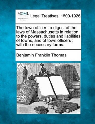 The Town Officer: A Digest of the Laws of Massachusetts in Relation to the Powers, Duties and Liabilities of Towns, and of Town Officers: With the Necessary Forms. book