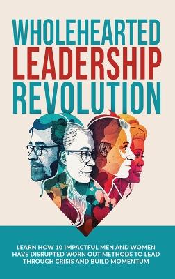 Wholehearted Leadership Revolution: Learn How 10 Impactful Men and Women Have Disrupted Worn Out Methods to Lead Through Crisis and Build Momentum book