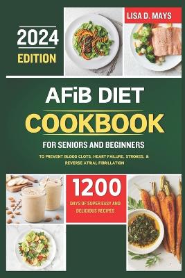 AFiB DIET COOKBOOK FOR SENIORS AND BEGINNERS 2024: 1200 Days of Super Easy and Delicious Recipes to Prevent Blood Clots, Heart Failure, Strokes, & Reverse Atrial Fibrillation Complete with Tips book