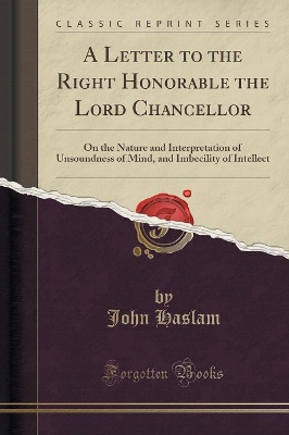 A Letter to the Right Honorable the Lord Chancellor: On the Nature and Interpretation of Unsoundness of Mind, and Imbecility of Intellect (Classic Reprint) by John Haslam