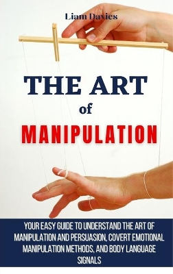 The Art of Manipulation: Your Easy Guide To Understand The Art Of Manipulation And Persuasion, Covert Emotional Manipulation Methods, And Body Language Signals book