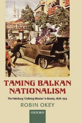 Taming Balkan Nationalism: The Habsburg 'Civilizing Mission' in Bosnia 1878-1914 book