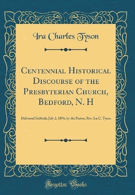 Centennial Historical Discourse of the Presbyterian Church, Bedford, N. H: Delivered Sabbath, July 2, 1876, by the Pastor, Rev. Ira C. Tyson (Classic Reprint) by Ira Charles Tyson