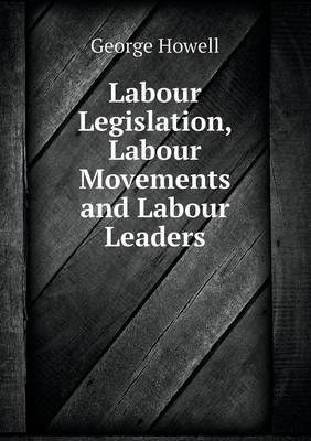 Labour Legislation, Labour Movements and Labour Leaders by George Howell