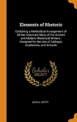 Elements of Rhetoric: Exhibiting a Methodical Arrangement of All the Important Ideas of the Ancient and Modern Rhetorical Writers: Designed for the Use of Colleges, Academies, and Schools by John A Getty