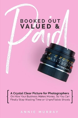 Booked Out, Valued & Paid: A Crystal Clear Picture for Photographers on How Your Business Makes Money, So You Can Finally Stop Wasting Time on Unprofitable Shoots book