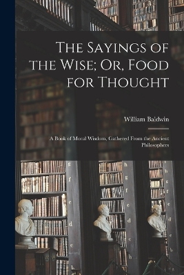 The Sayings of the Wise; Or, Food for Thought: A Book of Moral Wisdom, Gathered From the Ancient Philosophers book