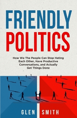 Friendly Politics: How We the People Can Stop Hating Each Other, Have Productive Conversations, and Actually Get Things Done book