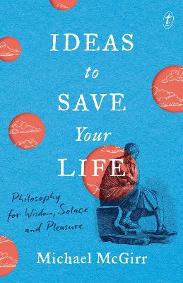 Ideas to Save Your Life: Philosophy for Wisdom, Solace and Pleasure by Michael McGirr