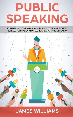 Public Speaking: 10 Simple Methods to Build Confidence, Overcome Shyness, Increase Persuasion and Become Great at Public Speaking by James W Williams