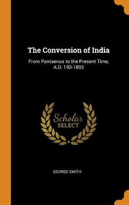 The Conversion of India: From Pantaenus to the Present Time, A.D. 193-1893 by George Smith