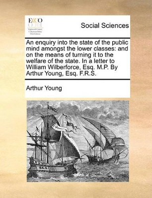 An Enquiry Into the State of the Public Mind Amongst the Lower Classes: And on the Means of Turning It to the Welfare of the State. in a Letter to William Wilberforce, Esq. M.P. by Arthur Young, Esq. F.R.S. book