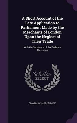 A Short Account of the Late Application to Parliament Made by the Merchants of London Upon the Neglect of Their Trade: With the Substance of the Evidence Thereupon by Senior Lecturer Richard Glover