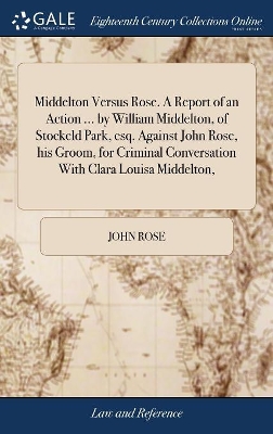 Middelton Versus Rose. A Report of an Action ... by William Middelton, of Stockeld Park, esq. Against John Rose, his Groom, for Criminal Conversation With Clara Louisa Middelton, by John Rose