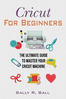 Cricut For Beginners: The Ultimate Guide To Master Your Cricut Machine by Sally R Ball