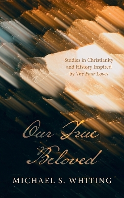 Our True Beloved: Studies in Christianity and History Inspired by the Four Loves by Michael S Whiting