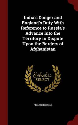 India's Danger and England's Duty with Reference to Russia's Advance Into the Territory in Dispute Upon the Borders of Afghanistan by Richard Russell