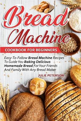 Bread Machine Cookbook For Beginners: Easy-To-Follow Bread Machine Recipes To Guide You Baking Delicious Homemade Bread For Your Friends And Family With Any Bread Maker book