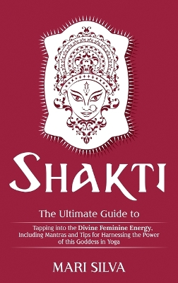 Shakti: The Ultimate Guide to Tapping into the Divine Feminine Energy, Including Mantras and Tips for Harnessing the Power of this Goddess in Yoga book