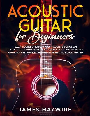 Acoustic Guitar for Beginners: Teach Yourself to Play Your Favorite Songs on Acoustic Guitar in as Little as 7 Days Even If You've Never Played An Instrument Before Or Aren't Musically Gifted book