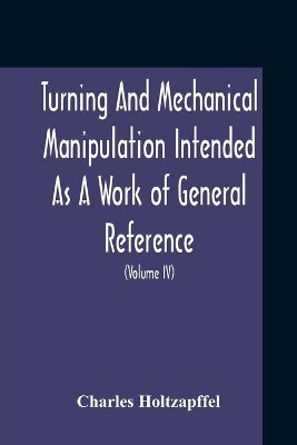 Turning And Mechanical Manipulation Intended As A Work Of General Reference And Practical Instruction On The Lathe, And The Various Mechanical Pursuits Followed By Amateurs (Volume Iv) The Principles And Practice Of Hand Or Simple Turning book