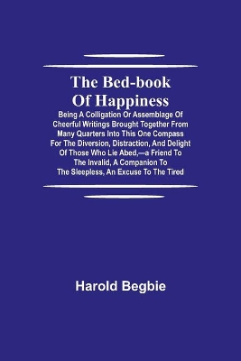 The Bed-Book of Happiness; Being a colligation or assemblage of cheerful writings brought together from many quarters into this one compass for the diversion, distraction, and delight of those who lie abed, -a friend to the invalid, a companion to the sleeples book
