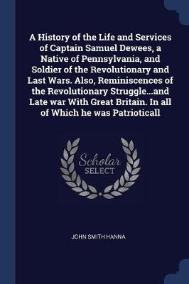 History of the Life and Services of Captain Samuel Dewees, a Native of Pennsylvania, and Soldier of the Revolutionary and Last Wars. Also, Reminiscences of the Revolutionary Struggle...and Late War with Great Britain. in All of Which He Was Patrioticall by John Smith Hanna