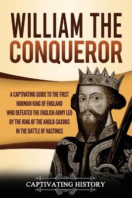 William the Conqueror: A Captivating Guide to the First Norman King of England Who Defeated the English Army Led by the King of the Anglo-Saxons in the Battle of Hastings by Captivating History