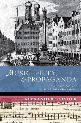 Music, Piety, and Propaganda: The Soundscapes of Counter-Reformation Bavaria by Alexander J. Fisher