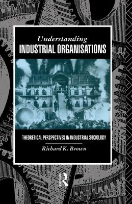 Understanding Industrial Organizations: Theoretical Perspectives in Industrial Sociology by Prof Richard Brown