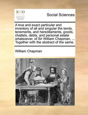 A True and Exact Particular and Inventory of All and Singular the Lands, Tenements, and Hereditaments, Goods, Chattels, Debts, and Personal Estate Whatsoever, of Sir William Chapman, ... Together with the Abstract of the Same. book