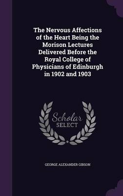 The Nervous Affections of the Heart Being the Morison Lectures Delivered Before the Royal College of Physicians of Edinburgh in 1902 and 1903 by George Alexander Gibson