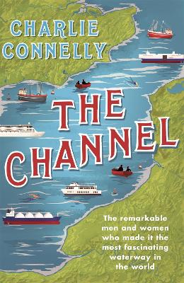The Channel: The Remarkable Men and Women Who Made It the Most Fascinating Waterway in the World by Charlie Connelly