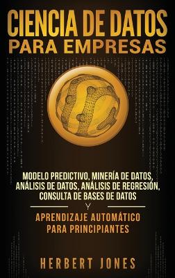 Ciencia de Datos para Empresas: Modelo Predictivo, Minería de Datos, Análisis de Datos, Análisis de Regresión, Consulta de Bases de Datos y Aprendizaje Automático para Principiantes (Spanish Edition) book