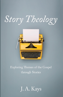 Story Theology: Exploring Themes of the Gospel Through Stories by J A Kays