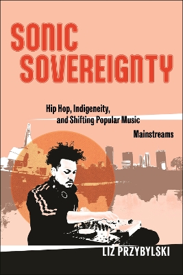 Sonic Sovereignty: Hip Hop, Indigeneity, and Shifting Popular Music Mainstreams by Liz Przybylski