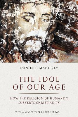 The Idol of Our Age: How the Religion of Humanity Subverts Christianity by Daniel J. Mahoney