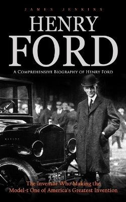 Henry Ford: A Comprehensive Biography of Henry Ford (The Inventor Who Making the Model-t One of America's Greatest Invention) book
