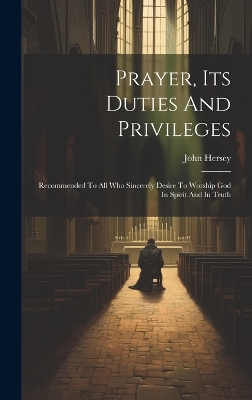 Prayer, Its Duties And Privileges: Recommended To All Who Sincerely Desire To Worship God In Spirit And In Truth by John Hersey