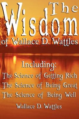 The Wisdom of Wallace D. Wattles - Including: The Science of Getting Rich, The Science of Being Great & The Science of Being Well book